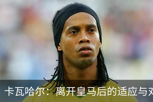 卡瓦哈尔：离开皇马后的适应与对往昔荣光的追忆